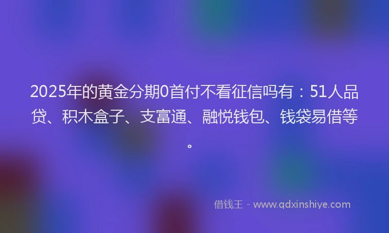 2025年的黄金分期0首付不看征信吗有：51人品贷、积木盒子、支富通、融悦钱包、钱袋易借等。