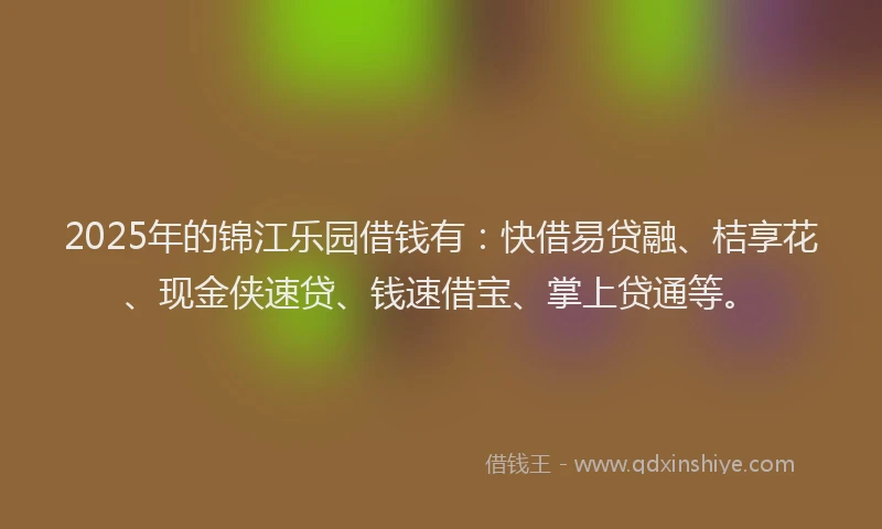 2025年的锦江乐园借钱有：快借易贷融、桔享花、现金侠速贷、钱速借宝、掌上贷通等。