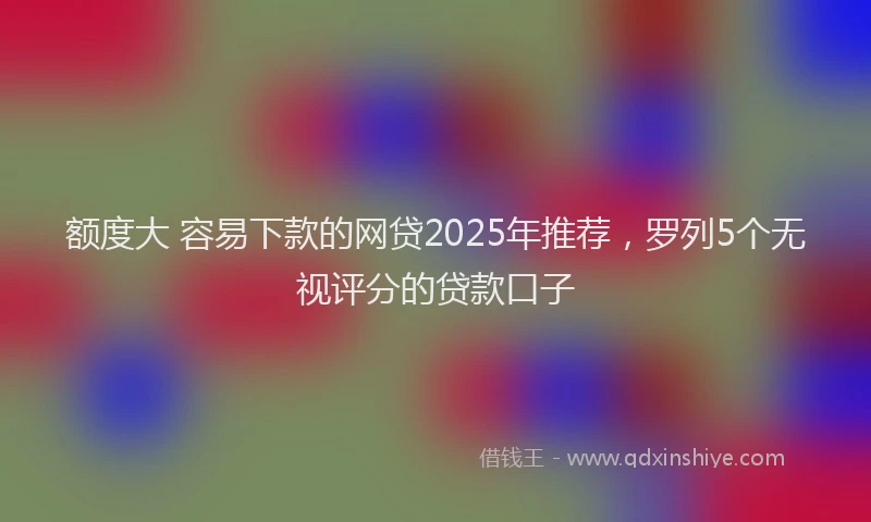 额度大 容易下款的网贷2025年推荐，罗列5个无视评分的贷款口子