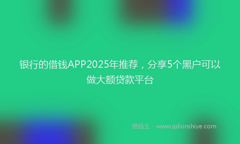 银行的借钱APP2025年推荐，分享5个黑户可以做大额贷款平台