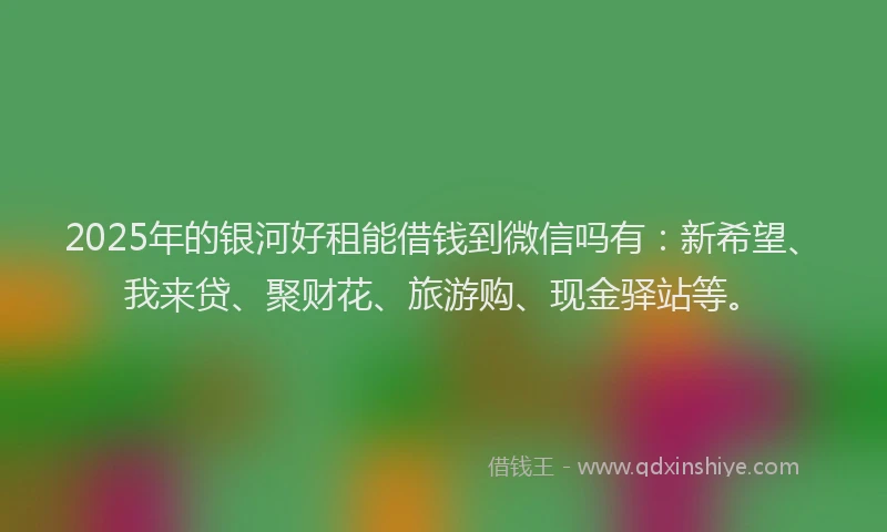 2025年的银河好租能借钱到微信吗有：新希望、我来贷、聚财花、旅游购、现金驿站等。