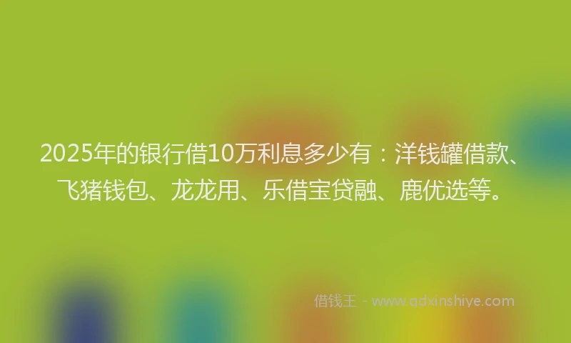 2025年的银行借10万利息多少有：洋钱罐借款、飞猪钱包、龙龙用、乐借宝贷融、鹿优选等。