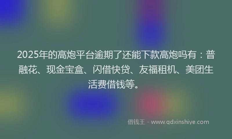 2025年的高炮平台逾期了还能下款高炮吗有：普融花、现金宝盒、闪借快贷、友福租机、美团生活费借钱等。