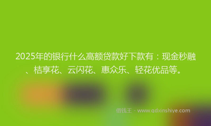 2025年的银行什么高额贷款好下款有：现金秒融、桔享花、云闪花、惠众乐、轻花优品等。