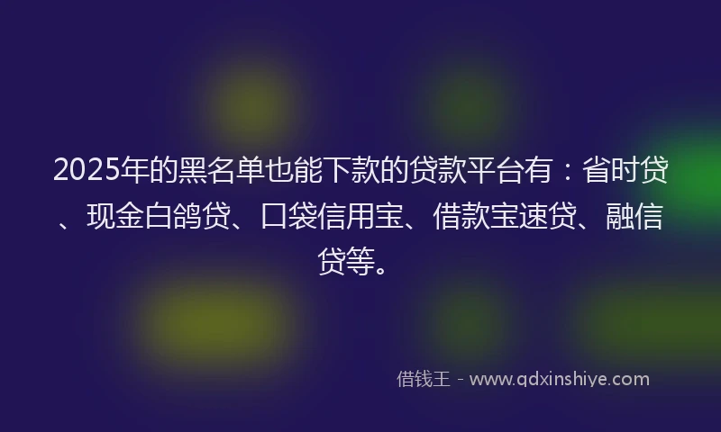 2025年的黑名单也能下款的贷款平台有：省时贷、现金白鸽贷、口袋信用宝、借款宝速贷、融信贷等。
