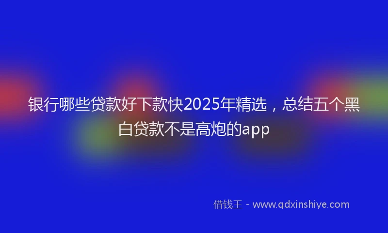银行哪些贷款好下款快2025年精选，总结五个黑白贷款不是高炮的app