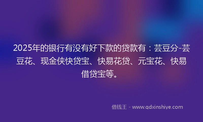 2025年的银行有没有好下款的贷款有：芸豆分-芸豆花、现金侠快贷宝、快易花贷、元宝花、快易借贷宝等。