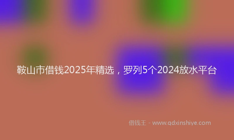 鞍山市借钱2025年精选，罗列5个2024放水平台