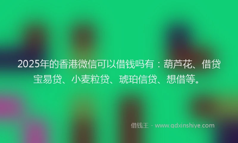 2025年的香港微信可以借钱吗有：葫芦花、借贷宝易贷、小麦粒贷、琥珀信贷、想借等。