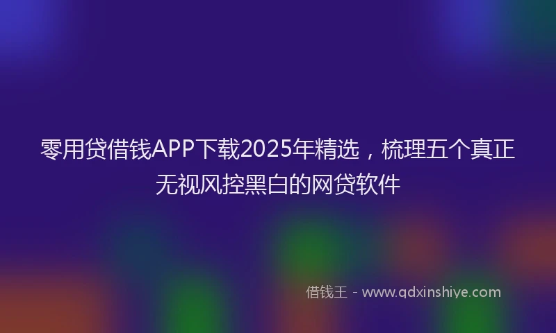 零用贷借钱APP下载2025年精选，梳理五个真正无视风控黑白的网贷软件