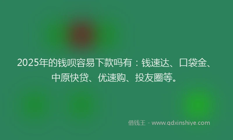 2025年的钱呗容易下款吗有：钱速达、口袋金、中原快贷、优速购、投友圈等。