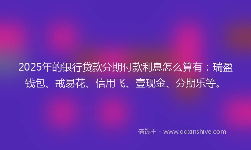 2025年的银行贷款分期付款利息怎么算有：瑞盈钱包、戒易花、信用飞、壹现金、分期乐等。
