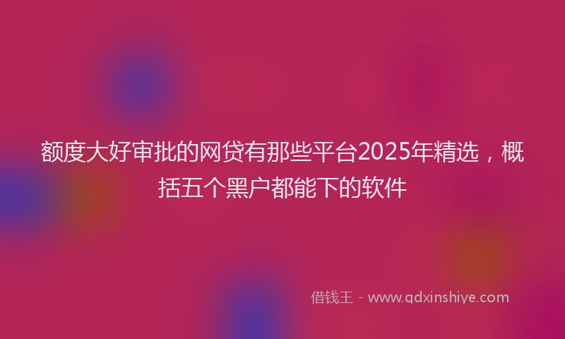 额度大好审批的网贷有那些平台2025年精选，概括五个黑户都能下的软件
