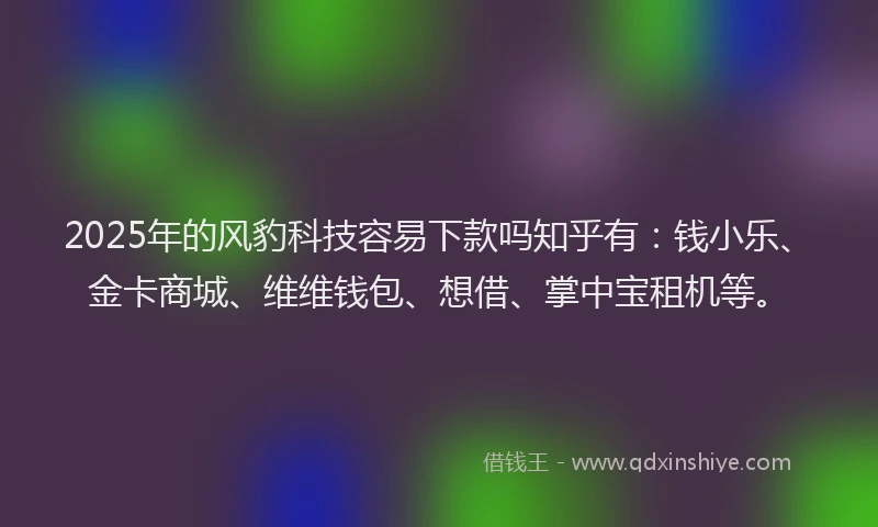 2025年的风豹科技容易下款吗知乎有：钱小乐、金卡商城、维维钱包、想借、掌中宝租机等。