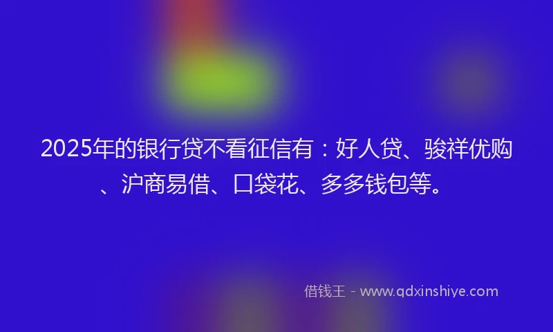 2025年的银行贷不看征信有：好人贷、骏祥优购、沪商易借、口袋花、多多钱包等。