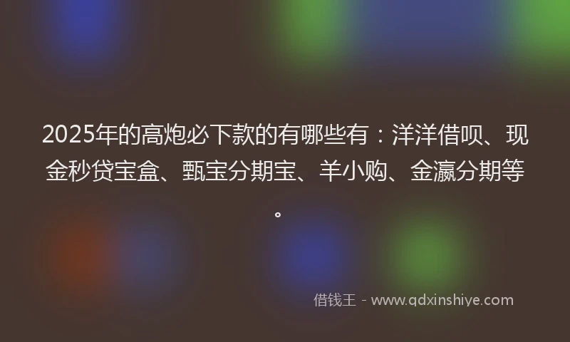 2025年的高炮必下款的有哪些有：洋洋借呗、现金秒贷宝盒、甄宝分期宝、羊小购、金瀛分期等。