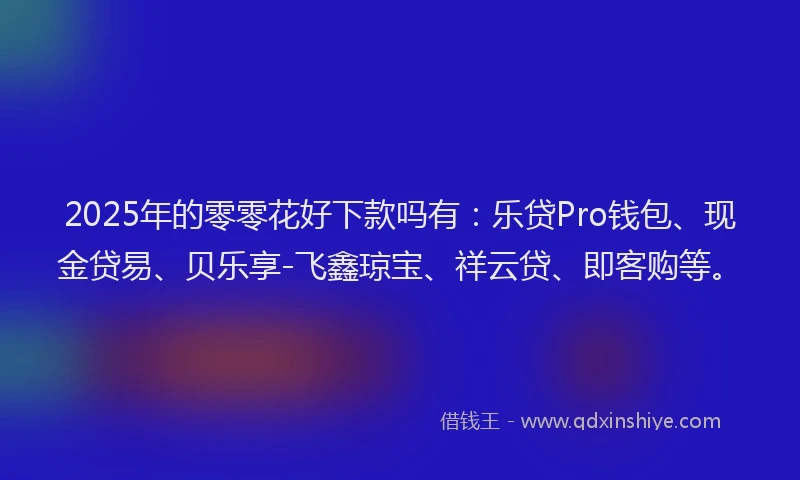 2025年的零零花好下款吗有：乐贷Pro钱包、现金贷易、贝乐享-飞鑫琼宝、祥云贷、即客购等。