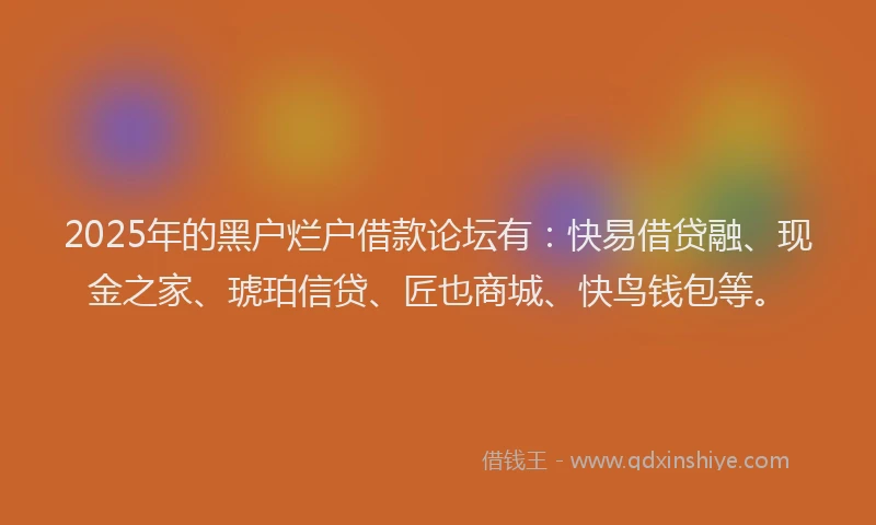 2025年的黑户烂户借款论坛有：快易借贷融、现金之家、琥珀信贷、匠也商城、快鸟钱包等。