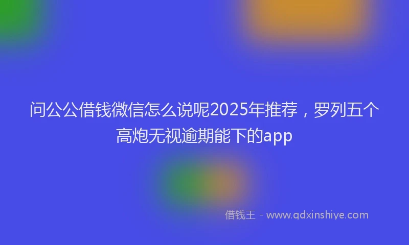 问公公借钱微信怎么说呢2025年推荐，罗列五个高炮无视逾期能下的app