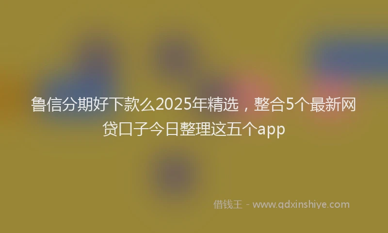 鲁信分期好下款么2025年精选，整合5个最新网贷口子今日整理这五个app