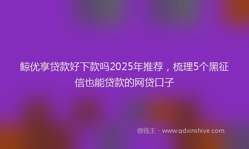 鲸优享贷款好下款吗2025年推荐，梳理5个黑征信也能贷款的网贷口子