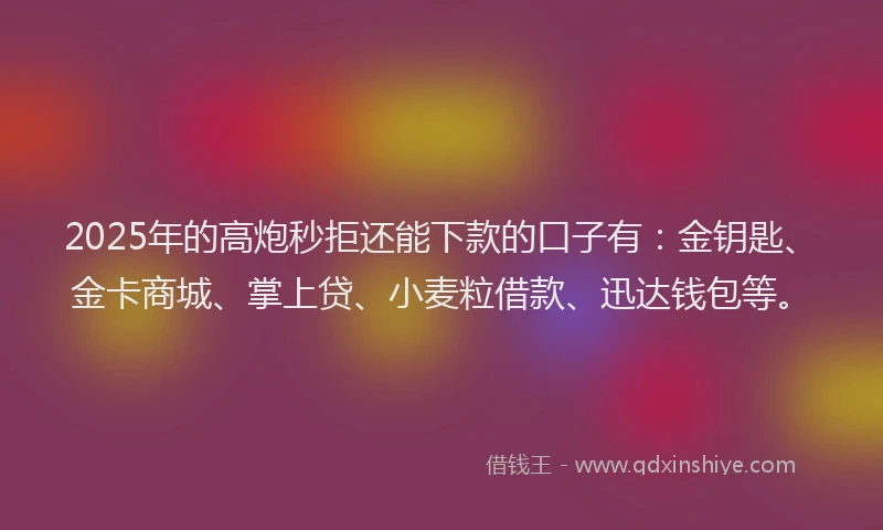 2025年的高炮秒拒还能下款的口子有：金钥匙、金卡商城、掌上贷、小麦粒借款、迅达钱包等。