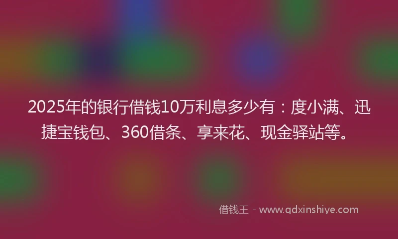 2025年的银行借钱10万利息多少有：度小满、迅捷宝钱包、360借条、享来花、现金驿站等。