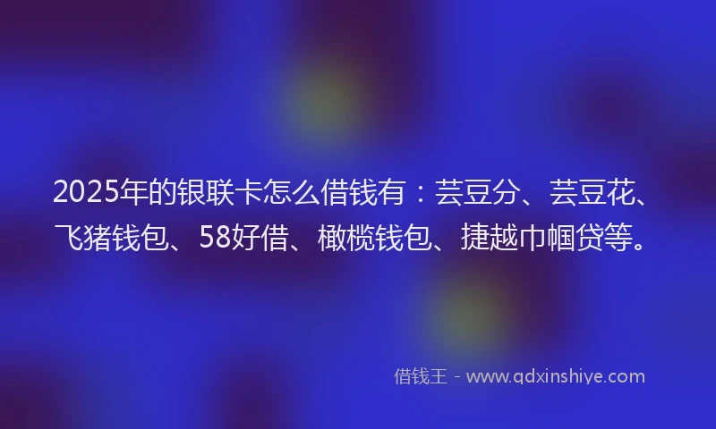 2025年的银联卡怎么借钱有：芸豆分、芸豆花、飞猪钱包、58好借、橄榄钱包、捷越巾帼贷等。