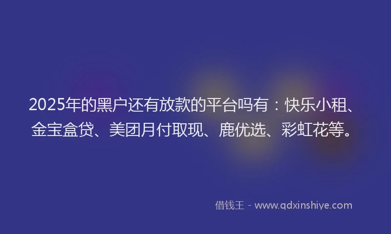 2025年的黑户还有放款的平台吗有：快乐小租、金宝盒贷、美团月付取现、鹿优选、彩虹花等。