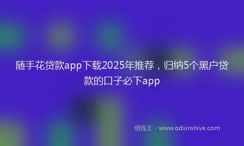 随手花贷款app下载2025年推荐，归纳5个黑户贷款的口子必下app
