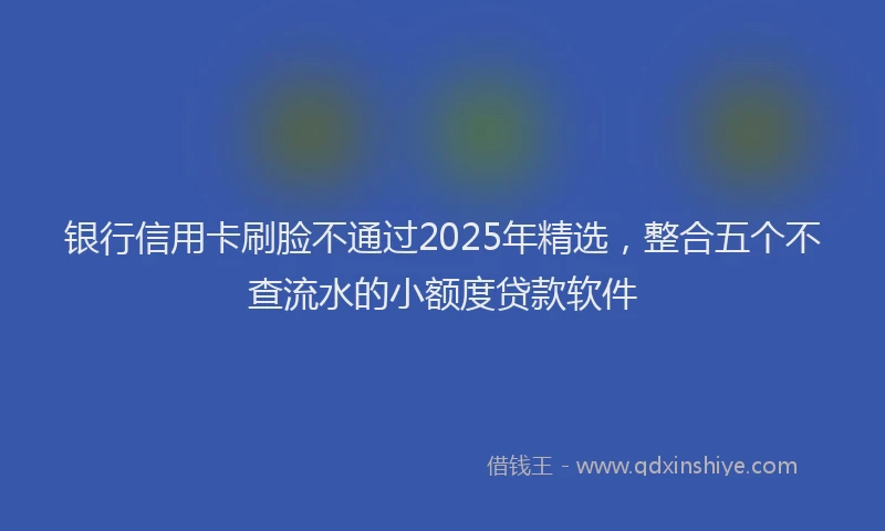银行信用卡刷脸不通过2025年精选，整合五个不查流水的小额度贷款软件