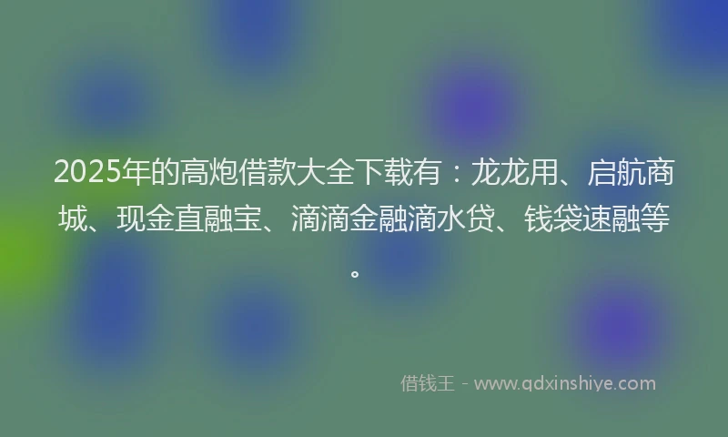 2025年的高炮借款大全下载有：龙龙用、启航商城、现金直融宝、滴滴金融滴水贷、钱袋速融等。