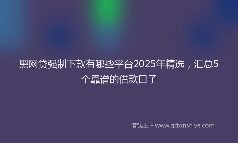 黑网贷强制下款有哪些平台2025年精选，汇总5个靠谱的借款口子