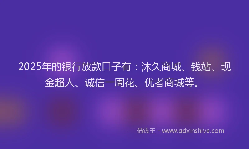 2025年的银行放款口子有：沐久商城、钱站、现金超人、诚信一周花、优者商城等。