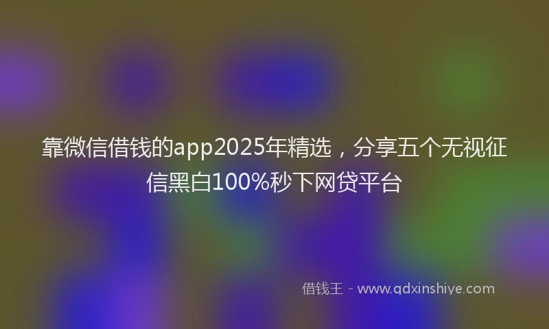 靠微信借钱的app2025年精选，分享五个无视征信黑白100%秒下网贷平台