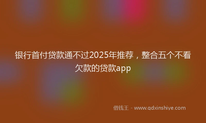 银行首付贷款通不过2025年推荐，整合五个不看欠款的贷款app