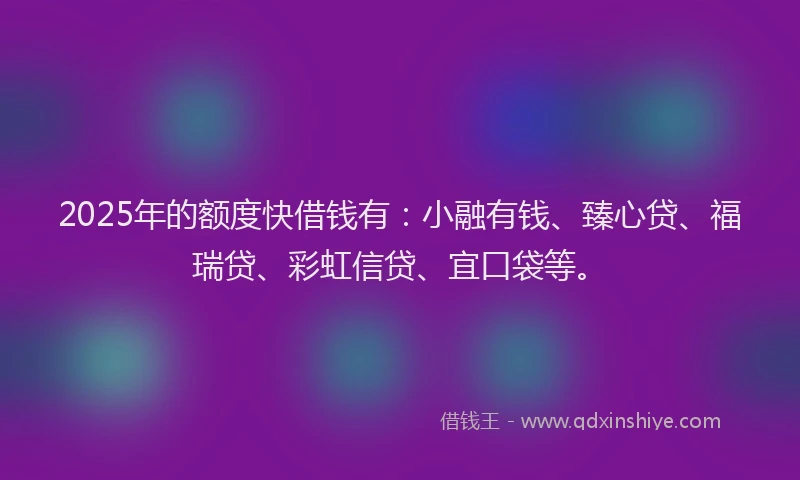 2025年的额度快借钱有：小融有钱、臻心贷、福瑞贷、彩虹信贷、宜口袋等。