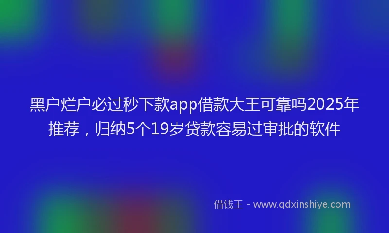 黑户烂户必过秒下款app借款大王可靠吗2025年推荐，归纳5个19岁贷款容易过审批的软件