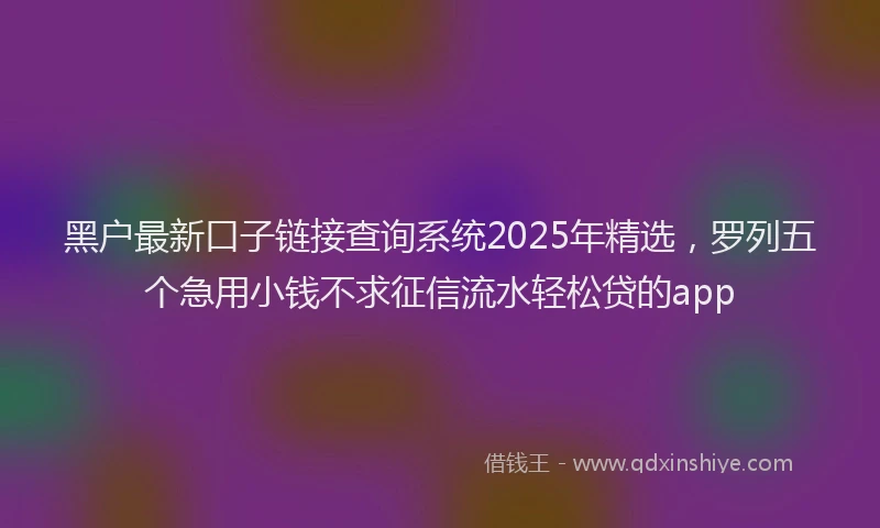 黑户最新口子链接查询系统2025年精选，罗列五个急用小钱不求征信流水轻松贷的app