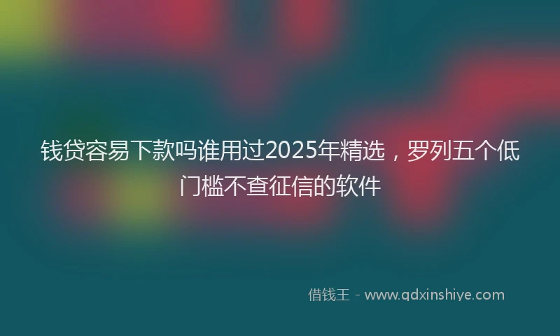 钱贷容易下款吗谁用过2025年精选，罗列五个低门槛不查征信的软件