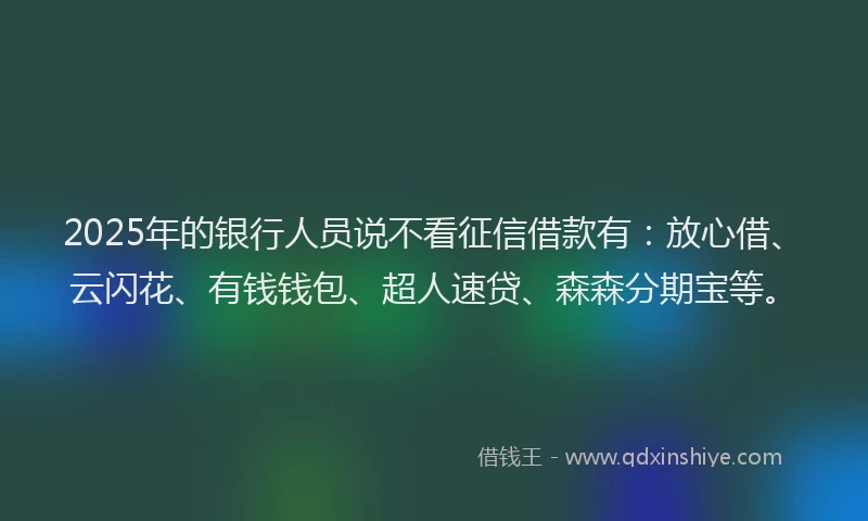 2025年的银行人员说不看征信借款有：放心借、云闪花、有钱钱包、超人速贷、森森分期宝等。