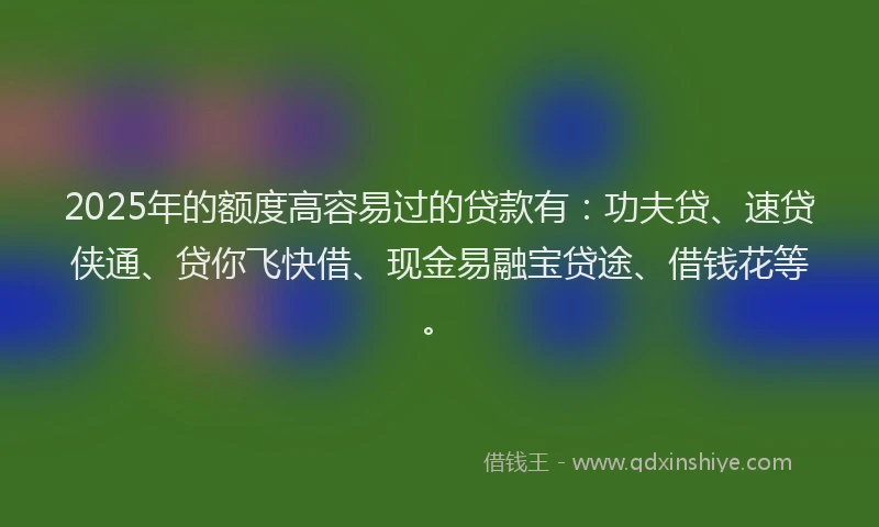 2025年的额度高容易过的贷款有：功夫贷、速贷侠通、贷你飞快借、现金易融宝贷途、借钱花等。