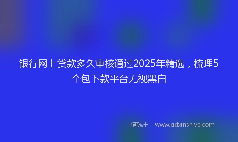 银行网上贷款多久审核通过2025年精选，梳理5个包下款平台无视黑白