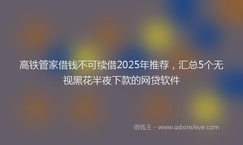 高铁管家借钱不可续借2025年推荐，汇总5个无视黑花半夜下款的网贷软件