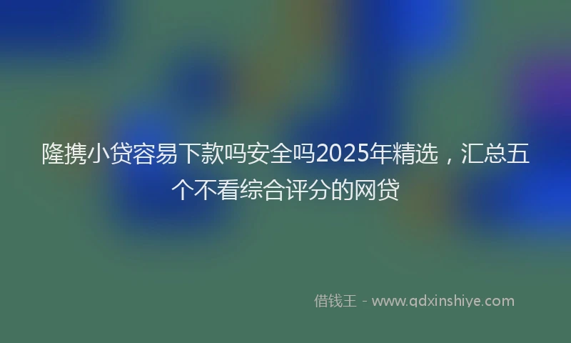 隆携小贷容易下款吗安全吗2025年精选，汇总五个不看综合评分的网贷