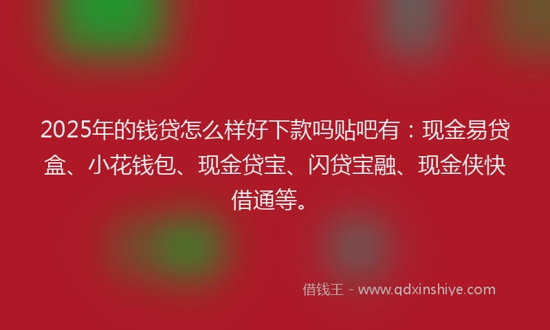 2025年的钱贷怎么样好下款吗贴吧有：现金易贷盒、小花钱包、现金贷宝、闪贷宝融、现金侠快借通等。