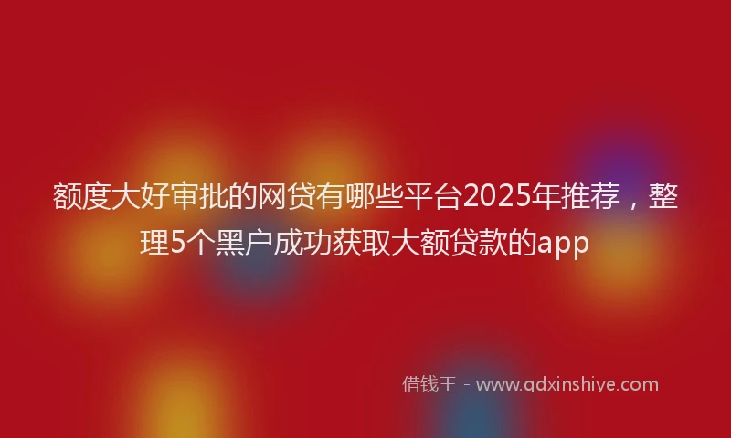 额度大好审批的网贷有哪些平台2025年推荐，整理5个黑户成功获取大额贷款的app