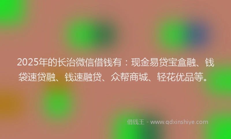 2025年的长治微信借钱有：现金易贷宝盒融、钱袋速贷融、钱速融贷、众帮商城、轻花优品等。
