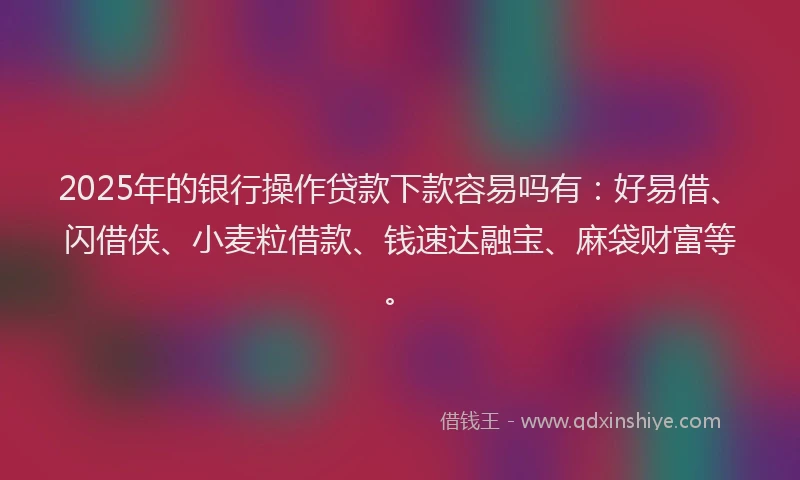 2025年的银行操作贷款下款容易吗有：好易借、闪借侠、小麦粒借款、钱速达融宝、麻袋财富等。