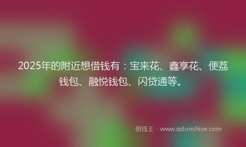 2025年的附近想借钱有：宝来花、鑫享花、便荔钱包、融悦钱包、闪贷通等。